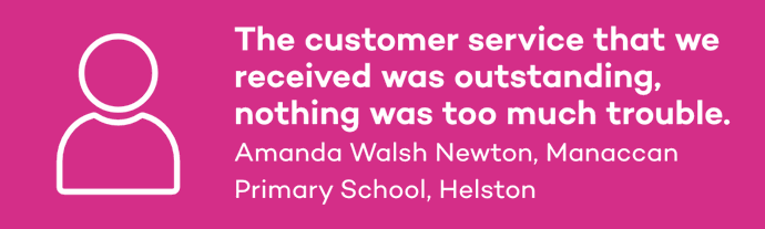The customer service that we received was outstanding, nothing was too much trouble. Amanda Walsh Newton, Manaccan Primary School, Helston